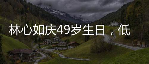 林心如庆49岁生日，低调中的温情与喜悦