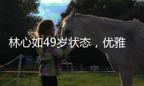 林心如49岁状态，优雅依旧，魅力不减当年