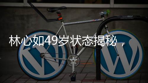 林心如49岁状态揭秘，岁月静好，优雅依旧