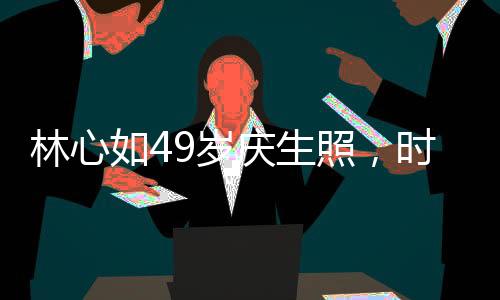 林心如49岁庆生照，时光流转，优雅依旧