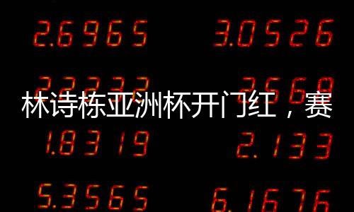 林诗栋亚洲杯开门红，赛场新星的崛起与挑战