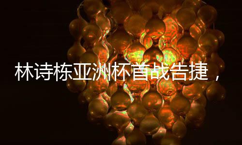 林诗栋亚洲杯首战告捷，强势开门红——中国小将闪耀赛场