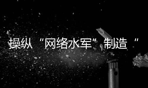 操纵“网络水军”制造“虚假流量”，多人落网！