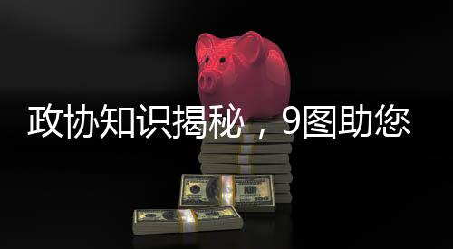 政协知识揭秘，9图助您轻松了解