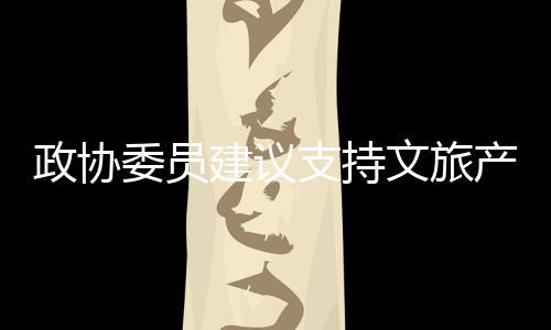 政协委员建议支持文旅产业边界扩张，推动文化旅游业繁荣发展
