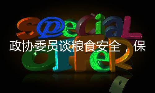 政协委员谈粮食安全，保障国家安全的基石