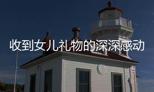 收到女儿礼物的深深感动——一位父亲的真情流露