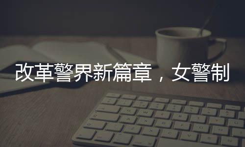 改革警界新篇章，女警制服着装规范改革初探