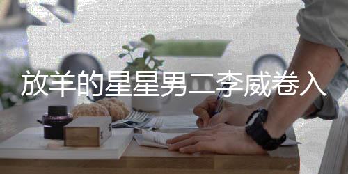放羊的星星男二李威卷入命案，揭秘事件背后真相