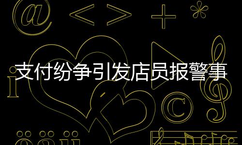 支付纷争引发店员报警事件，账单金额与付款之间的纠葛