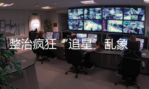 整治疯狂“追星”乱象 首都机场公安对31名粉丝行政处罚