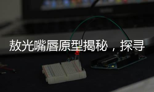 敖光嘴唇原型揭秘，探寻历史背后的神秘印记