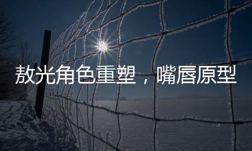敖光角色重塑，嘴唇原型终于找到
