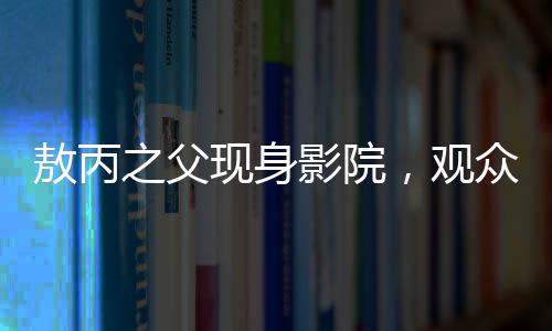 敖丙之父现身影院，观众反响热烈