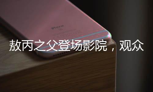 敖丙之父登场影院，观众反响热烈