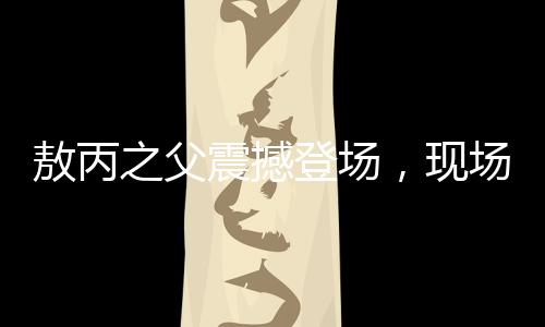 敖丙之父震撼登场，现场反响热烈，欢呼如潮