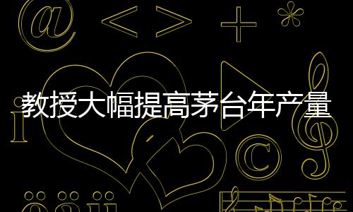 教授大幅提高茅台年产量？茅台，不可能