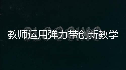 教师运用弹力带创新教学，立定跳远新体验