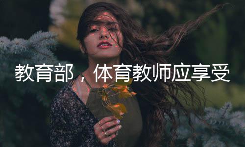 教育部，体育教师应享受同等待遇——重塑体育教育的价值与地位