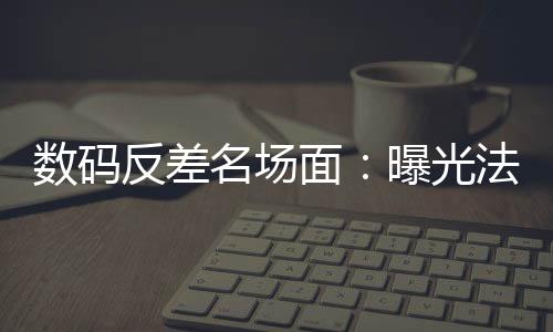 数码反差名场面：曝光法姐黑历史
