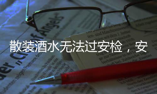 散装酒水无法过安检，安全意识的强化与旅行规范的提升