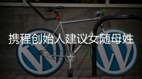 携程创始人建议女随母姓：随父姓是男女不平等的陋习