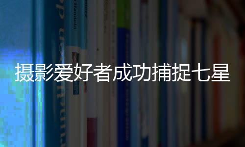 摄影爱好者成功捕捉七星连珠奇妙瞬间全过程
