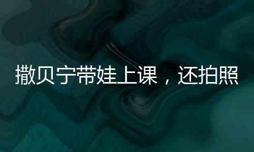 撒贝宁带娃上课，还拍照给老婆汇报，明星家庭教育的独特方式