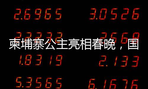 柬埔寨公主亮相春晚，国际文化交流添新篇章