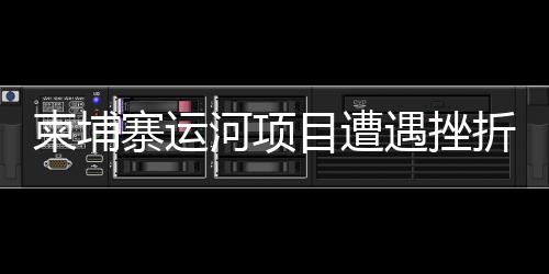 柬埔寨运河项目遭遇挫折？中方使馆正式发布声明