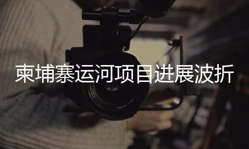 柬埔寨运河项目进展波折，中使馆发文澄清