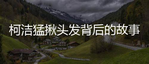 柯洁猛揪头发背后的故事与细节，揭秘一个普通人的多重角色挑战（标题）