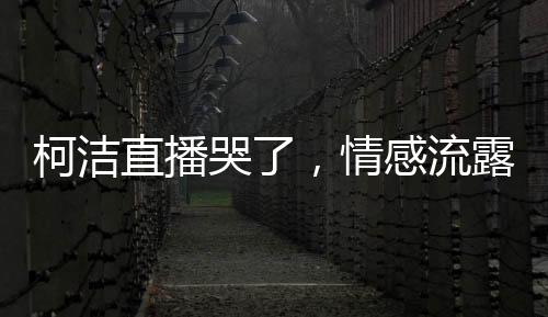 柯洁直播哭了，情感流露背后的故事与感悟