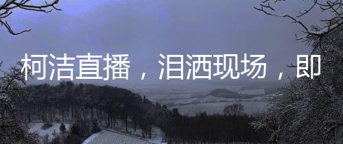 柯洁直播，泪洒现场，即刻启动金铲铲
