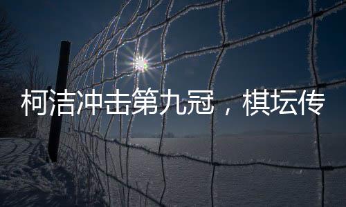 柯洁冲击第九冠，棋坛传奇的继续腾飞