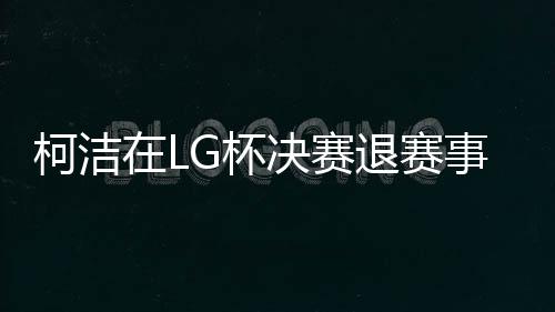 柯洁在LG杯决赛退赛事件详解