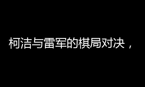 柯洁与雷军的棋局对决，紧张气氛弥漫至心跳加速的节奏