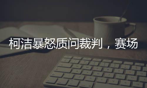 柯洁暴怒质问裁判，赛场内外的热议与反思