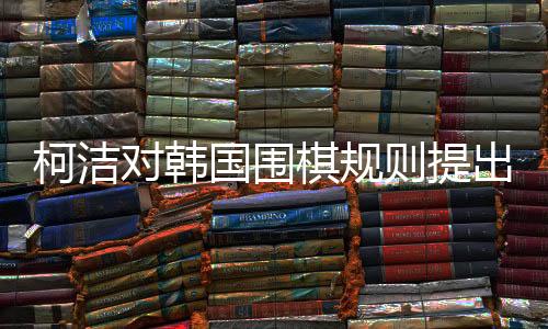 柯洁对韩国围棋规则提出异议，尊重判决展现大国风范