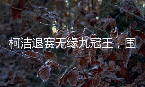 柯洁退赛无缘九冠王，围棋赛场风起云涌