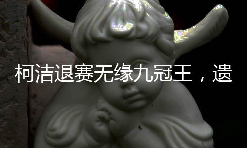 柯洁退赛无缘九冠王，遗憾告别，背后所蕴含的故事与挑战