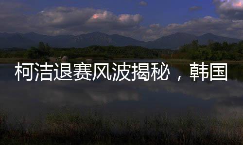 柯洁退赛风波揭秘，韩国选手意外夺冠