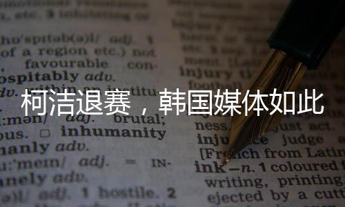 柯洁退赛，韩国媒体如此报道