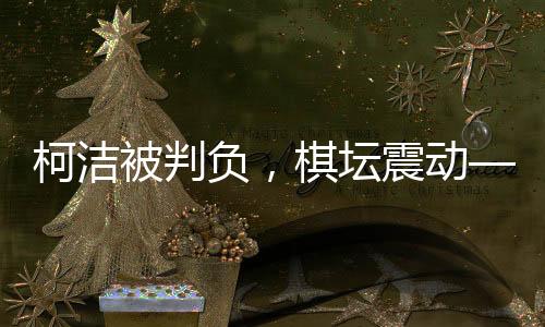 柯洁被判负，棋坛震动——一场备受瞩目的围棋对决揭晓