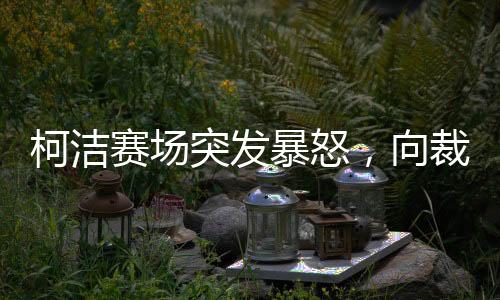 柯洁赛场突发暴怒，向裁判发问挑战，比赛的公平性究竟何在？