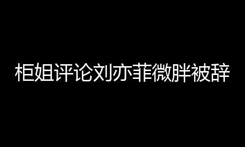 柜姐评论刘亦菲微胖被辞退事件深度解析