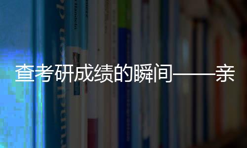 查考研成绩的瞬间——亲历者心得分享