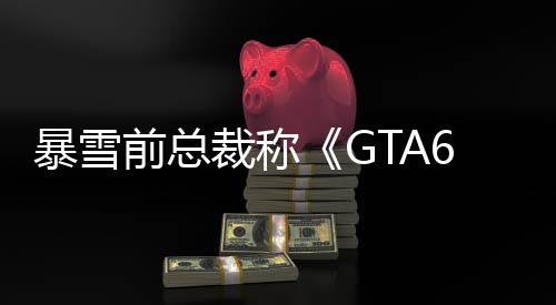 暴雪前总裁称《GTA6》是王者 其他游戏会主动避开