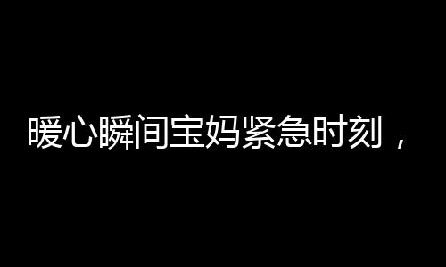 暖心瞬间宝妈紧急时刻，武警战士无私伸出援手照看宝宝