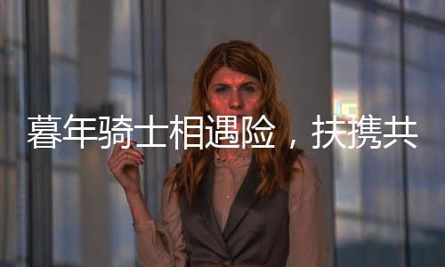 暮年骑士相遇险，扶携共渡显真情